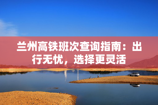 兰州高铁班次查询指南：出行无忧，选择更灵活