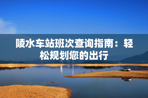 陵水车站班次查询指南：轻松规划您的出行