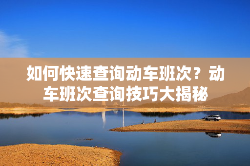 如何快速查询动车班次？动车班次查询技巧大揭秘